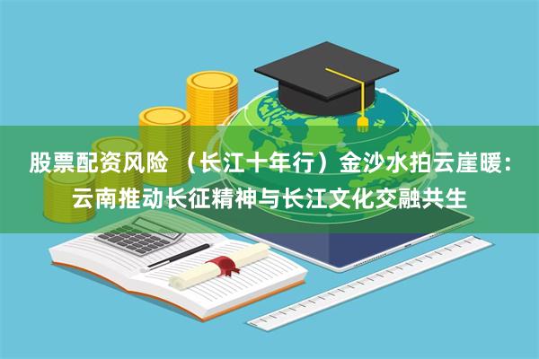 股票配资风险 （长江十年行）金沙水拍云崖暖：云南推动长征精神与长江文化交融共生