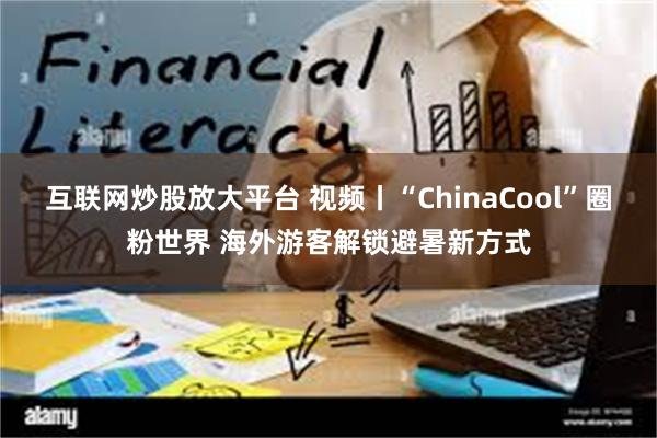 互联网炒股放大平台 视频丨“ChinaCool”圈粉世界 海外游客解锁避暑新方式