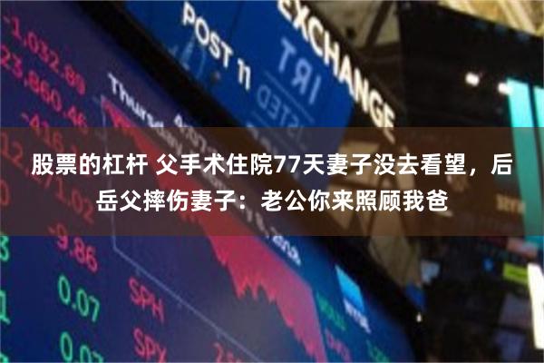 股票的杠杆 父手术住院77天妻子没去看望，后岳父摔伤妻子：老公你来照顾我爸