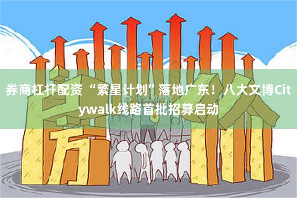 券商杠杆配资 “繁星计划”落地广东！八大文博Citywalk线路首批招募启动