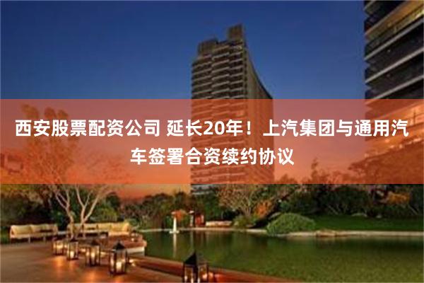 西安股票配资公司 延长20年！上汽集团与通用汽车签署合资续约协议