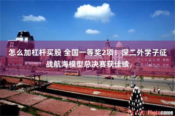 怎么加杠杆买股 全国一等奖2项！深二外学子征战航海模型总决赛获佳绩