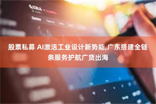 股票私募 AI激活工业设计新势能,广东搭建全链条服务护航广货出海