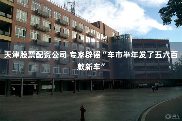 天津股票配资公司 专家辟谣“车市半年发了五六百款新车”