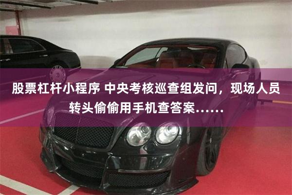 股票杠杆小程序 中央考核巡查组发问，现场人员转头偷偷用手机查答案……