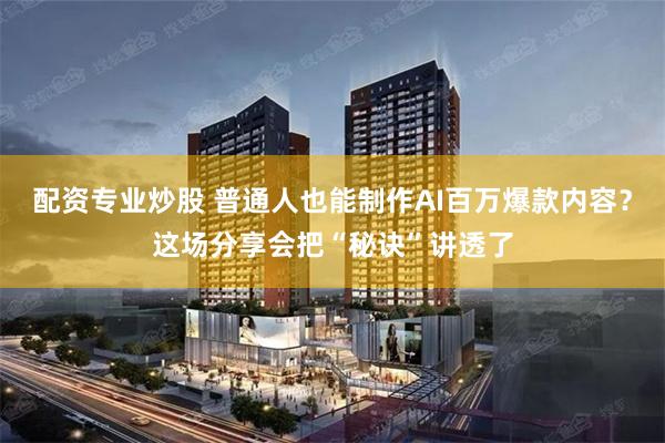 配资专业炒股 普通人也能制作AI百万爆款内容？这场分享会把“秘诀”讲透了