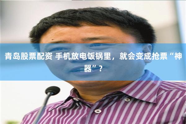 青岛股票配资 手机放电饭锅里，就会变成抢票“神器”？