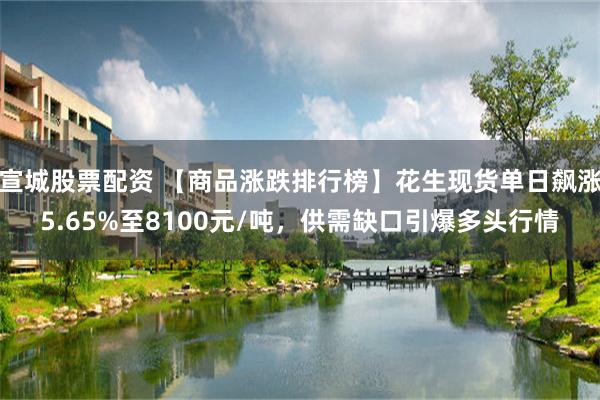宣城股票配资 【商品涨跌排行榜】花生现货单日飙涨5.65%至8100元/吨，供需缺口引爆多头行情