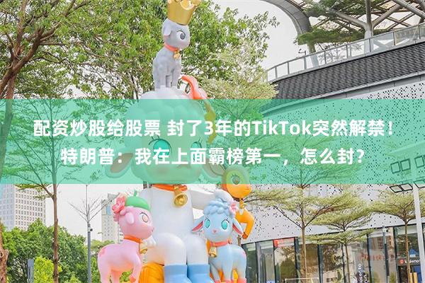 配资炒股给股票 封了3年的TikTok突然解禁！特朗普：我在上面霸榜第一，怎么封？