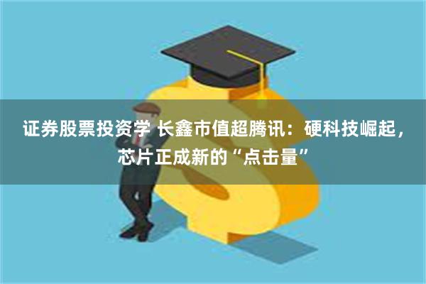 证券股票投资学 长鑫市值超腾讯：硬科技崛起，芯片正成新的“点击量”