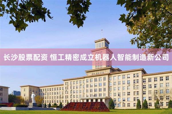 长沙股票配资 恒工精密成立机器人智能制造新公司