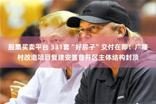 股票买卖平台 331套“好房子”交付在即！广隆村改造项目复建安置首开区主体结构封顶