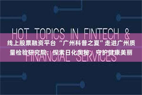 线上股票融资平台 “广州科普之夏”走进广州质量检验研究院：探索日化奥秘，守护健康美丽