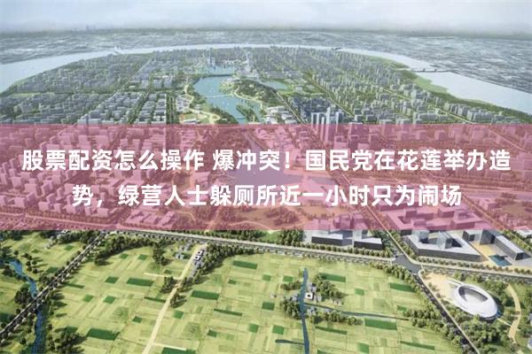 股票配资怎么操作 爆冲突！国民党在花莲举办造势，绿营人士躲厕所近一小时只为闹场
