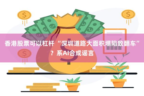 香港股票可以杠杆 “深圳道路大面积塌陷致翻车”？系AI合成谣言