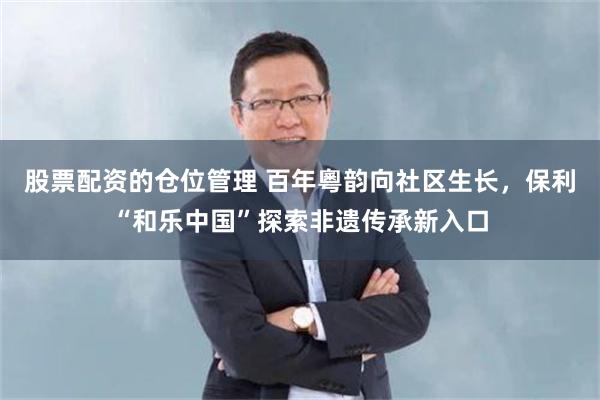 股票配资的仓位管理 百年粵韵向社区生长，保利“和乐中国”探索非遗传承新入口