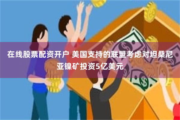在线股票配资开户 美国支持的联盟考虑对坦桑尼亚镍矿投资5亿美元