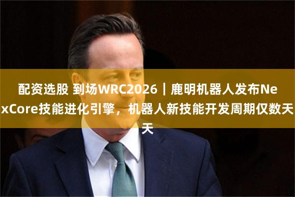 配资选股 到场WRC2026｜鹿明机器人发布NexCore技能进化引擎，机器人新技能开发周期仅数天