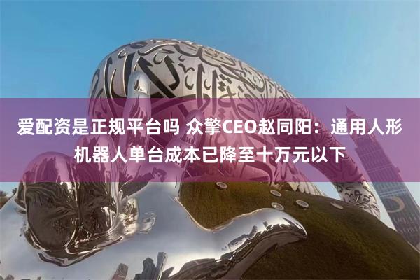 爱配资是正规平台吗 众擎CEO赵同阳：通用人形机器人单台成本已降至十万元以下
