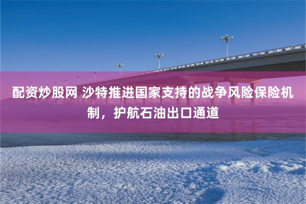 配资炒股网 沙特推进国家支持的战争风险保险机制，护航石油出口通道