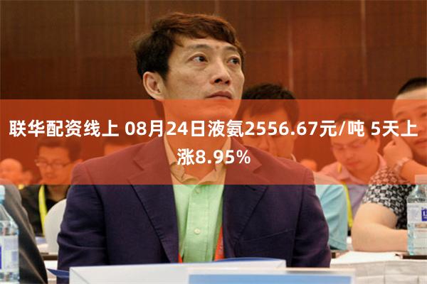 联华配资线上 08月24日液氨2556.67元/吨 5天上涨8.95%