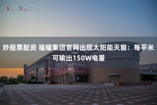 炒股票配资 福耀集团官网出现太阳能天窗：每平米可输出150W电量