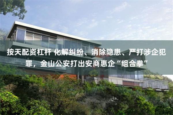 按天配资杠杆 化解纠纷、消除隐患、严打涉企犯罪，金山公安打出安商惠企“组合拳”