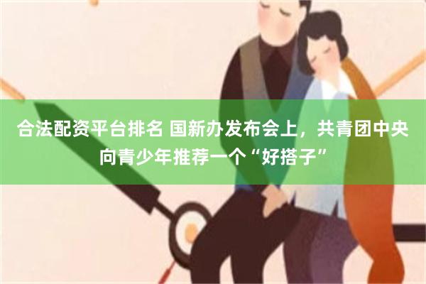 合法配资平台排名 国新办发布会上，共青团中央向青少年推荐一个“好搭子”