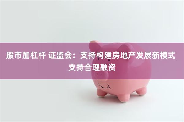 股市加杠杆 证监会：支持构建房地产发展新模式 支持合理融资