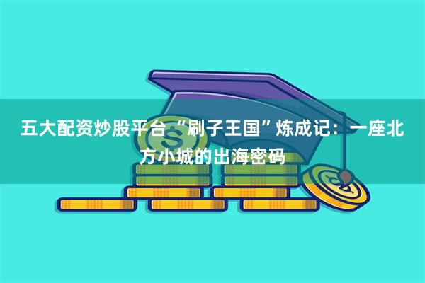 五大配资炒股平台 “刷子王国”炼成记：一座北方小城的出海密码