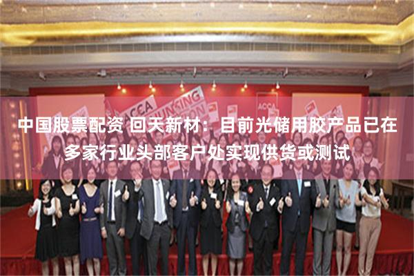 中国股票配资 回天新材：目前光储用胶产品已在多家行业头部客户处实现供货或测试