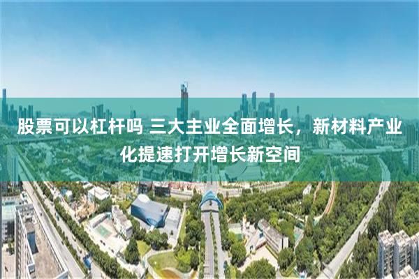 股票可以杠杆吗 三大主业全面增长，新材料产业化提速打开增长新空间