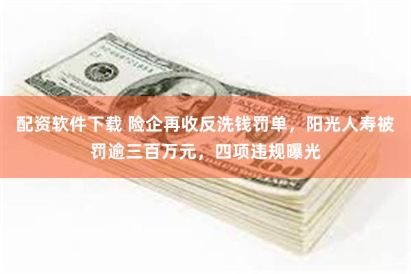 配资软件下载 险企再收反洗钱罚单，阳光人寿被罚逾三百万元，四项违规曝光