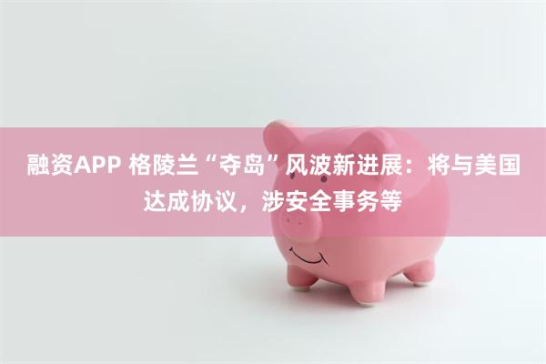 融资APP 格陵兰“夺岛”风波新进展：将与美国达成协议，涉安全事务等
