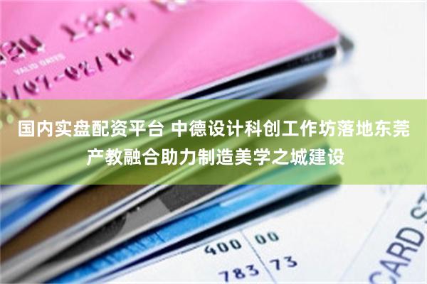 国内实盘配资平台 中德设计科创工作坊落地东莞 产教融合助力制造美学之城建设