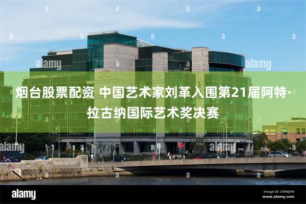 烟台股票配资 中国艺术家刘革入围第21届阿特·拉古纳国际艺术奖决赛