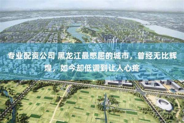 专业配资公司 黑龙江最憋屈的城市，曾经无比辉煌，如今却低调到让人心疼