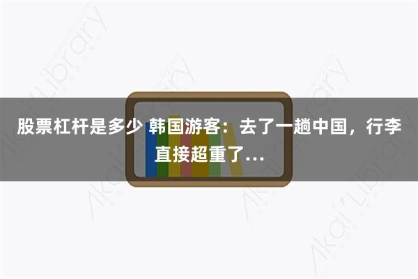 股票杠杆是多少 韩国游客：去了一趟中国，行李直接超重了…