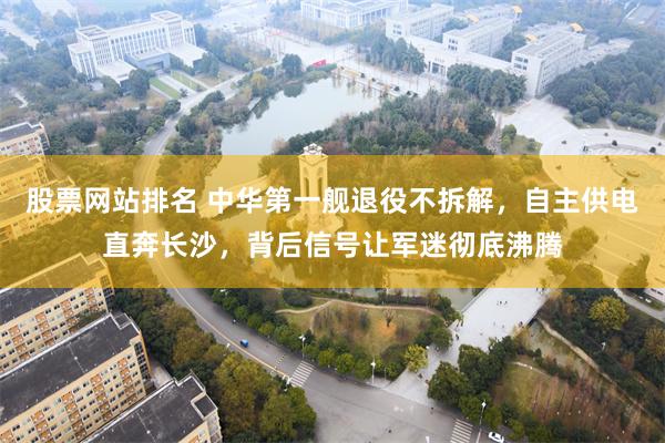 股票网站排名 中华第一舰退役不拆解，自主供电直奔长沙，背后信号让军迷彻底沸腾