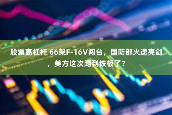 股票高杠杆 66架F-16V闯台，国防部火速亮剑，美方这次踢到铁板了？