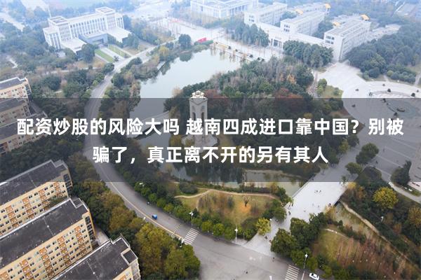 配资炒股的风险大吗 越南四成进口靠中国？别被骗了，真正离不开的另有其人