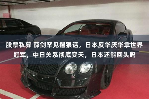 股票私募 薛剑罕见撂狠话，日本反华厌华拿世界冠军，中日关系彻底变天，日本还能回头吗