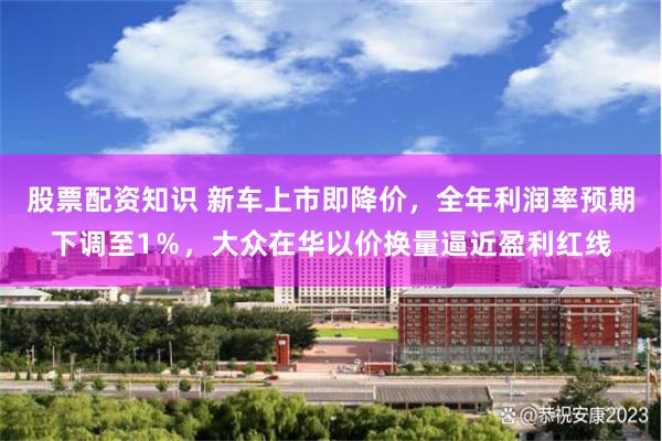 股票配资知识 新车上市即降价，全年利润率预期下调至1％，大众在华以价换量逼近盈利红线