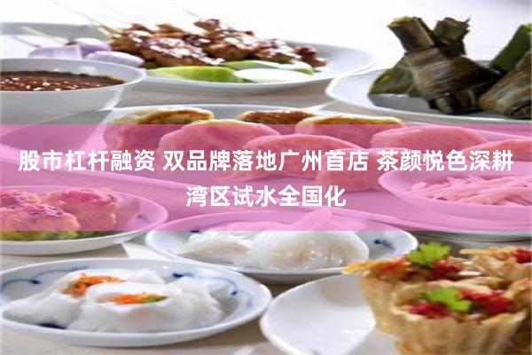 股市杠杆融资 双品牌落地广州首店 茶颜悦色深耕湾区试水全国化