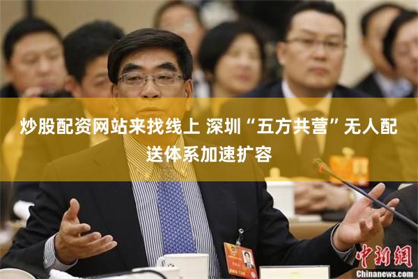 炒股配资网站来找线上 深圳“五方共营”无人配送体系加速扩容