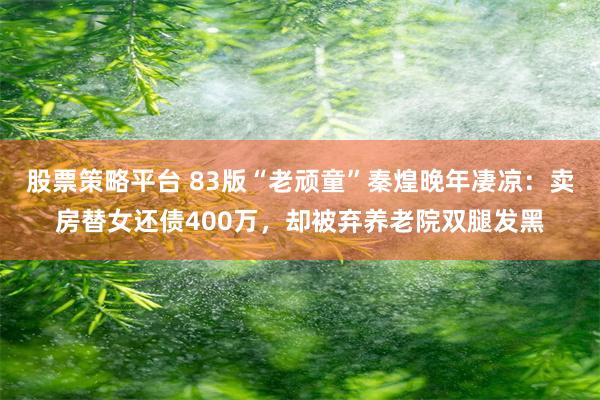 股票策略平台 83版“老顽童”秦煌晚年凄凉：卖房替女还债400万，却被弃养老院双腿发黑