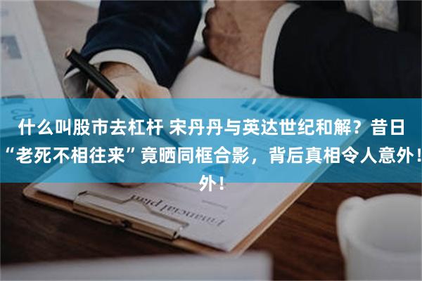 什么叫股市去杠杆 宋丹丹与英达世纪和解？昔日“老死不相往来”竟晒同框合影，背后真相令人意外！