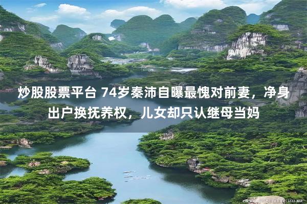 炒股股票平台 74岁秦沛自曝最愧对前妻，净身出户换抚养权，儿女却只认继母当妈