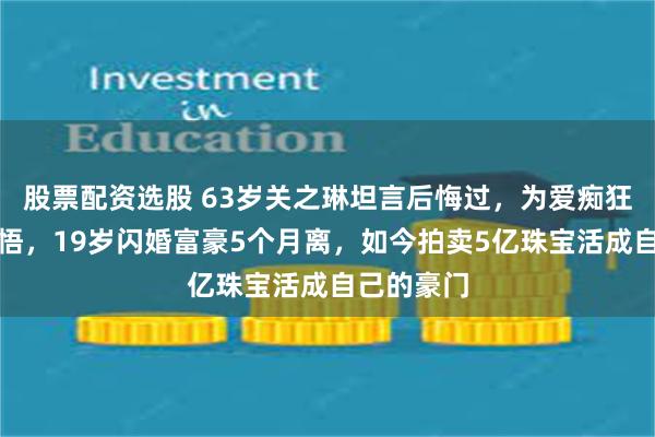 股票配资选股 63岁关之琳坦言后悔过，为爱痴狂半生终醒悟，19岁闪婚富豪5个月离，如今拍卖5亿珠宝活成自己的豪门