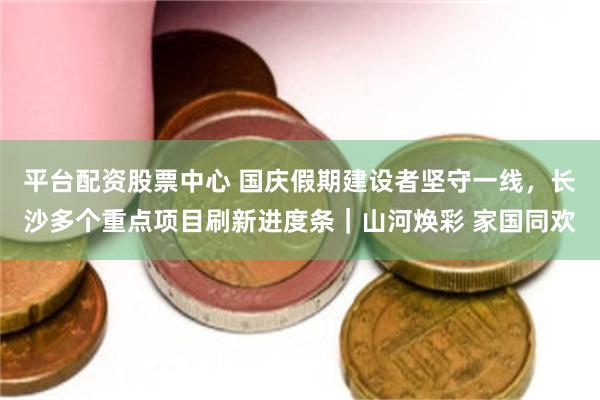 平台配资股票中心 国庆假期建设者坚守一线，长沙多个重点项目刷新进度条｜山河焕彩 家国同欢